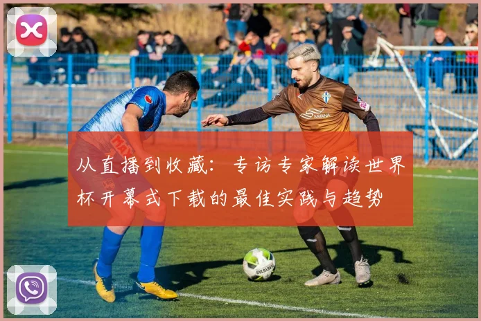 从直播到收藏：专访专家解读世界杯开幕式下载的最佳实践与趋势