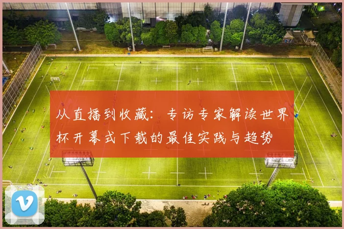 从直播到收藏：专访专家解读世界杯开幕式下载的最佳实践与趋势