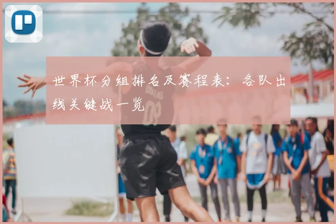 世界杯分组排名及赛程表：各队出线关键战一览