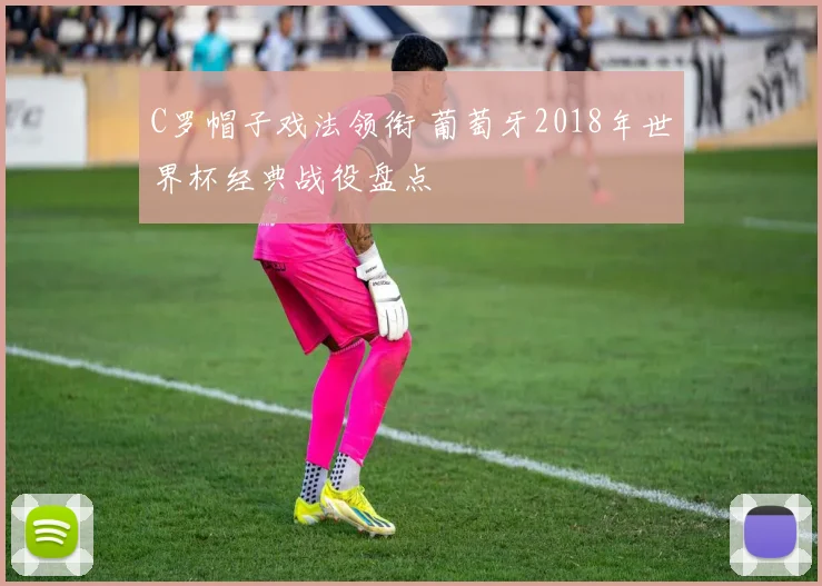 C罗帽子戏法领衔 葡萄牙2018年世界杯经典战役盘点