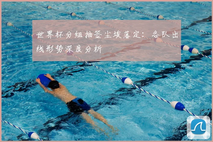 世界杯分组抽签尘埃落定：各队出线形势深度分析