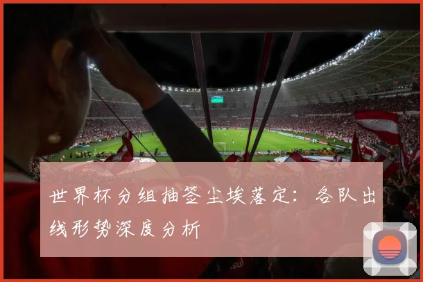 世界杯分组抽签尘埃落定：各队出线形势深度分析