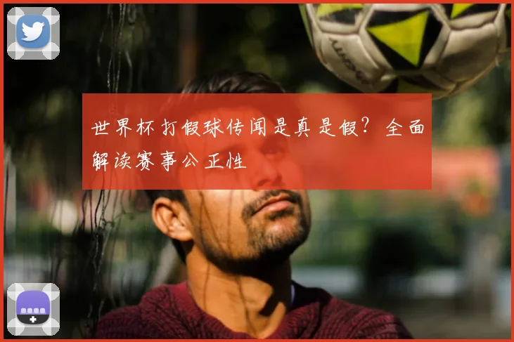 世界杯打假球传闻是真是假？全面解读赛事公正性