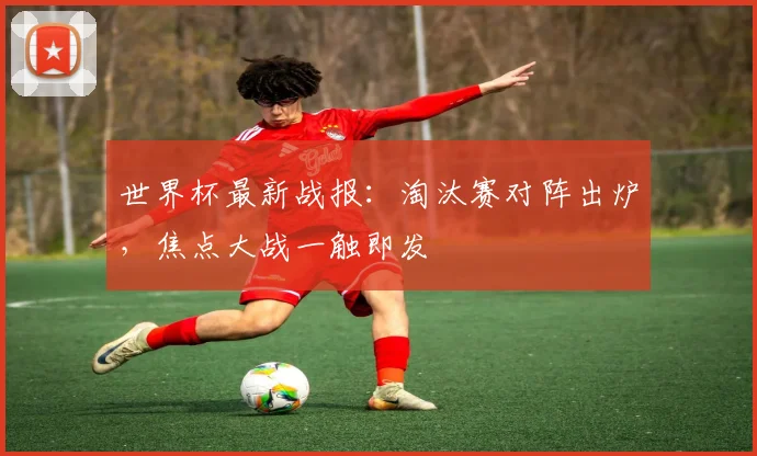 世界杯最新战报：淘汰赛对阵出炉，焦点大战一触即发