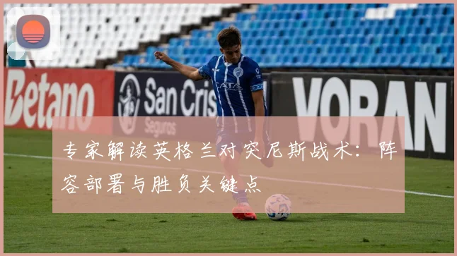 专家解读英格兰对突尼斯战术：阵容部署与胜负关键点