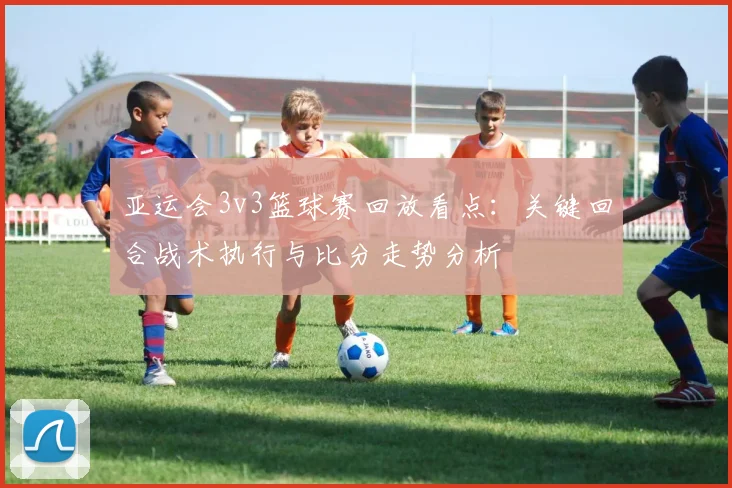 亚运会3v3篮球赛回放看点：关键回合战术执行与比分走势分析