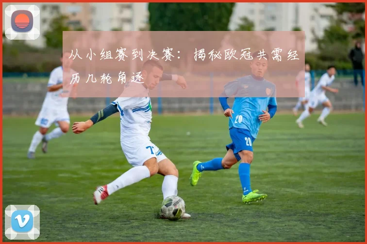 从小组赛到决赛：揭秘欧冠共需经历几轮角逐
