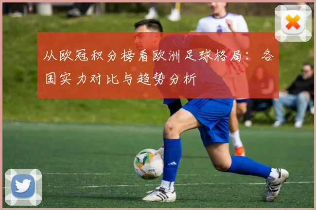 从欧冠积分榜看欧洲足球格局：各国实力对比与趋势分析