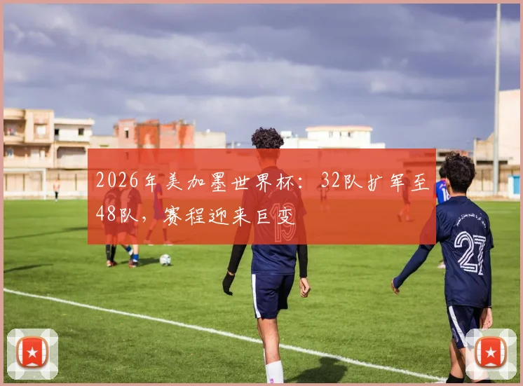 2026年美加墨世界杯：32队扩军至48队，赛程迎来巨变